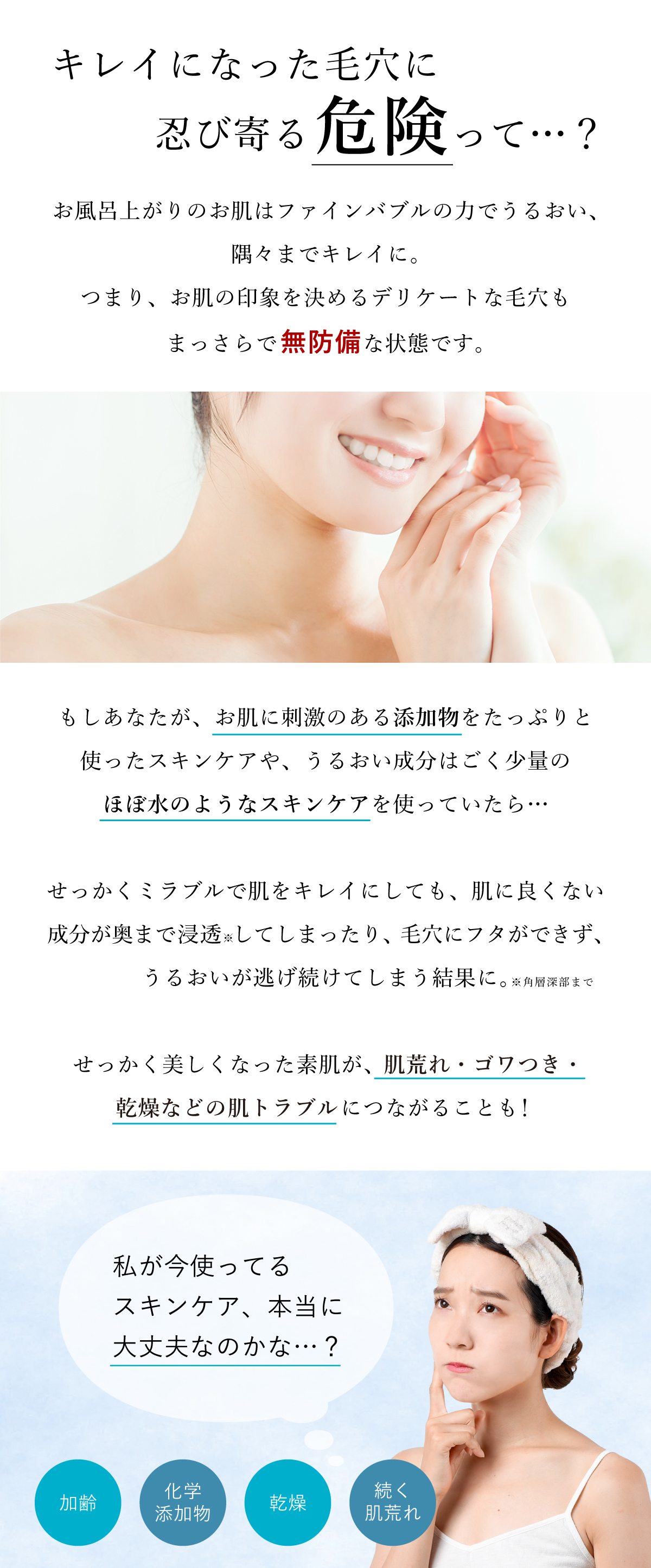 キレイになった毛穴に忍び寄る危険って？ウルトラファインバブルの力でキレイになったお肌は、まっさらで無防備の状態です。お肌に刺激のあるスキンケアやほぼ水のようなスキンケアを使うと、肌に良くない成分が奥まで浸透してしまう結果に。せっかく美しくなった素肌が、肌荒れ・ゴワつき・乾燥などの肌トラブルにつながることもあります。