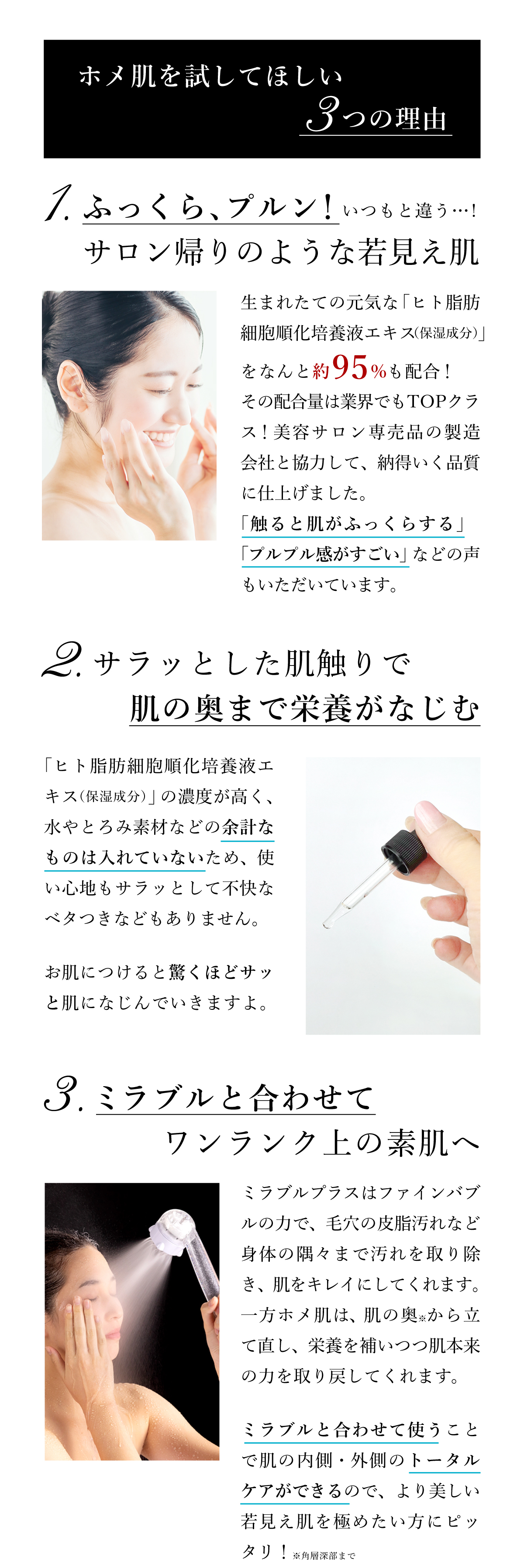 ホメ肌を試してほしい３つの理由。１、生まれたての元気な「ヒト脂肪細胞順化培養液エキス（保湿成分）」を約95％も配合！業界TOPクラスの配合量！２、「ヒト脂肪細胞順化培養液エキス（保湿成分）」の濃度が高く、サラッとした使い心地で肌の奥まで栄養がなじんで行きます。３、ミラブルは毛穴の汚れを取り除き、ホメ肌は肌の奥から栄養を補いつつ立て直す。ミラブルと合わせて使うことで肌の内側・外側のトータルケアができます。