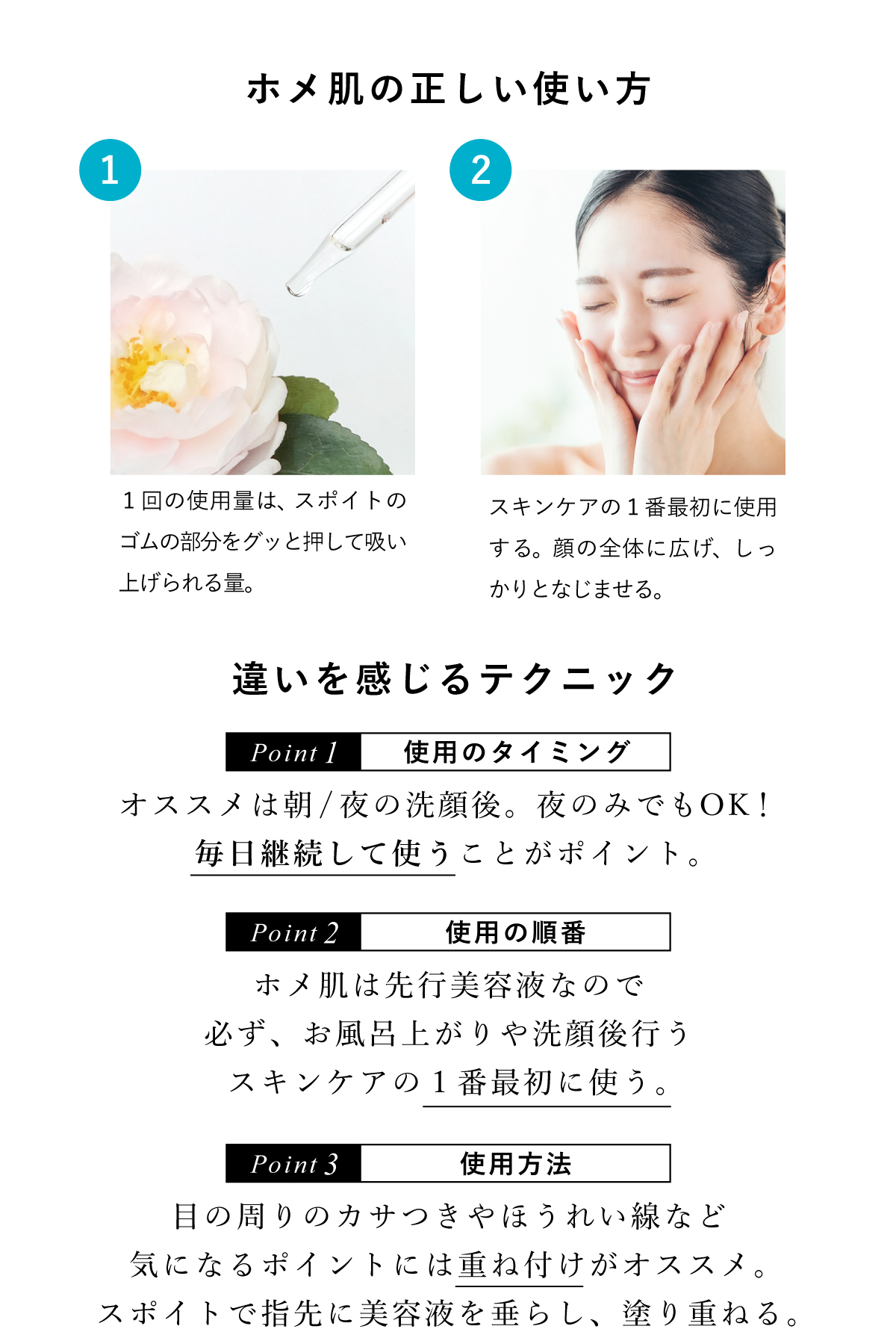 ホメ肌の正しい使い方。１、1回の使用量はスポイトで吸い上げられる量。２、スキンケアの一番最初に使用。顔全体に広げ、しっかりとなじませる。【ポイント】使用のタイミングは朝夜の洗顔後。夜のみでのOK！毎日継続して使うことがポイントです。ホメ肌は先行美容液なので、必ずスキンケアのイチバン最初に使う。目の周りやほうれい線など、気になる部分には重ね付けがオススメ！